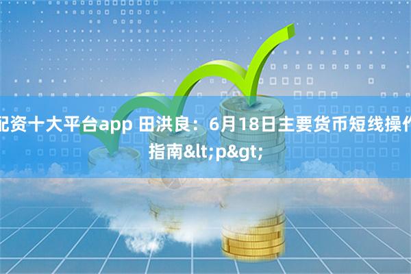 配资十大平台app 田洪良：6月18日主要货币短线操作指南<p>