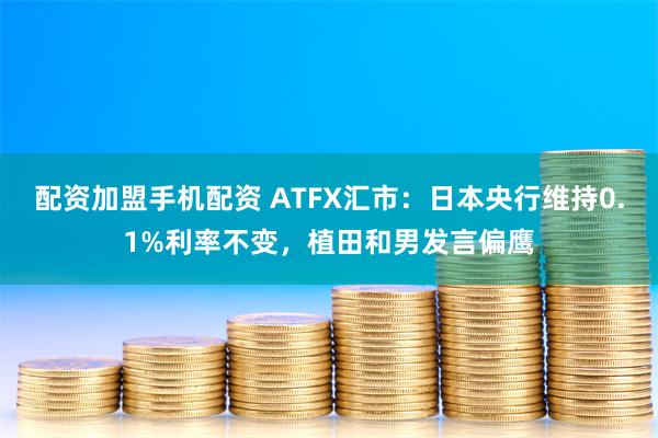 配资加盟手机配资 ATFX汇市：日本央行维持0.1%利率不变，植田和男发言偏鹰