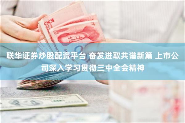 联华证券炒股配资平台 奋发进取共谱新篇 上市公司深入学习贯彻三中全会精神