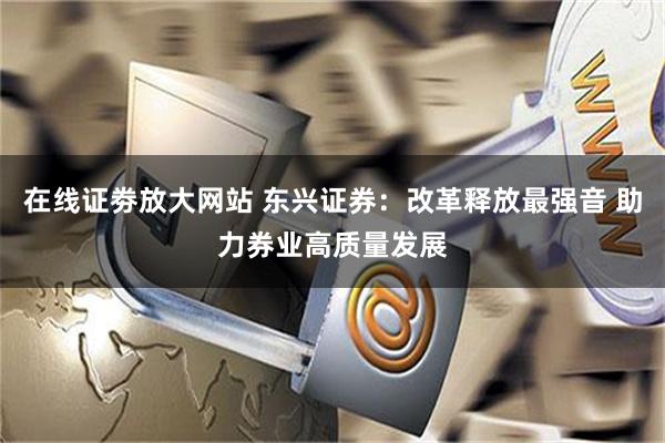 在线证劵放大网站 东兴证券：改革释放最强音 助力券业高质量发展