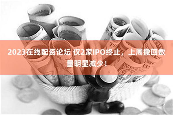 2023在线配资论坛 仅2家IPO终止，上周撤回数量明显减少！