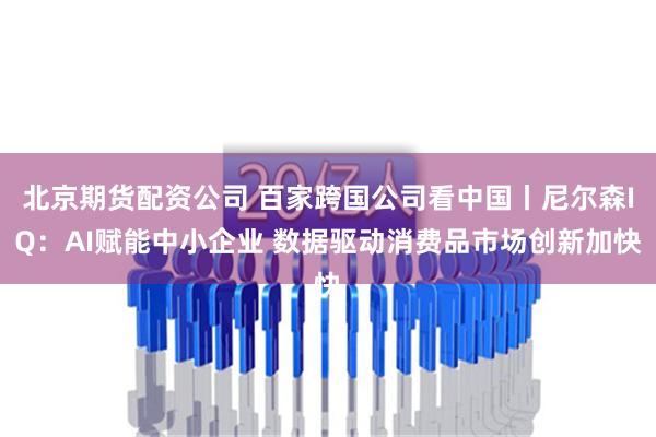 北京期货配资公司 百家跨国公司看中国丨尼尔森IQ：AI赋能中小企业 数据驱动消费品市场创新加快