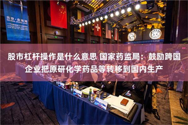 股市杠杆操作是什么意思 国家药监局：鼓励跨国企业把原研化学药品等转移到国内生产