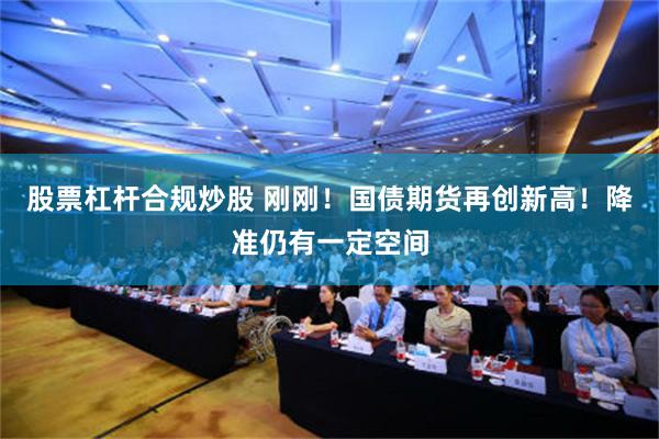 股票杠杆合规炒股 刚刚！国债期货再创新高！降准仍有一定空间