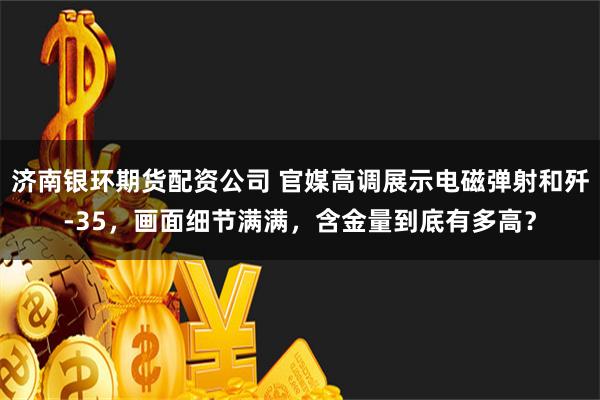 济南银环期货配资公司 官媒高调展示电磁弹射和歼-35，画面细节满满，含金量到底有多高？