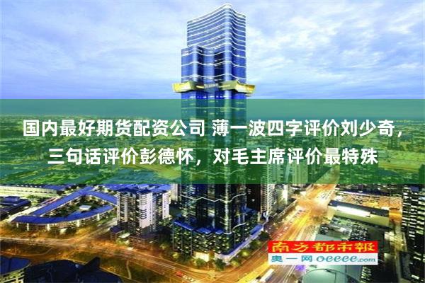 国内最好期货配资公司 薄一波四字评价刘少奇，三句话评价彭德怀，对毛主席评价最特殊