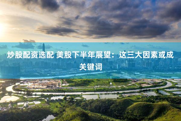 炒股配资选配 美股下半年展望：这三大因素或成关键词