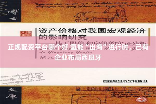 正规配资平台哪个好 氢能“出海”进行时，已有企业布局西班牙