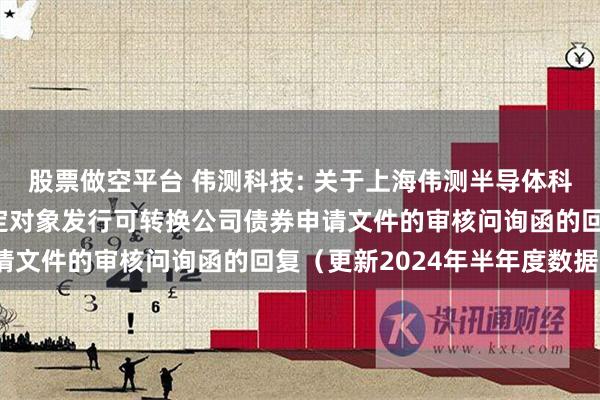 股票做空平台 伟测科技: 关于上海伟测半导体科技股份有限公司向不特定对象发行可转换公司债券申请文件的审核问询函的回复（更新2024年半年度数据）