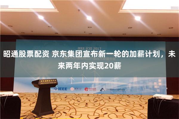 昭通股票配资 京东集团宣布新一轮的加薪计划，未来两年内实现20薪
