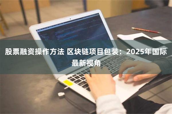 股票融资操作方法 区块链项目包装：2025年国际最新视角