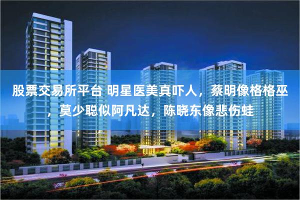 股票交易所平台 明星医美真吓人，蔡明像格格巫，莫少聪似阿凡达，陈晓东像悲伤蛙