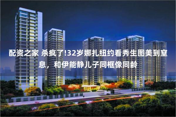 配资之家 杀疯了!32岁娜扎纽约看秀生图美到窒息，和伊能静儿子同框像同龄