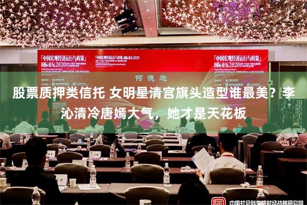 股票质押类信托 女明星清宫旗头造型谁最美？李沁清冷唐嫣大气，她才是天花板