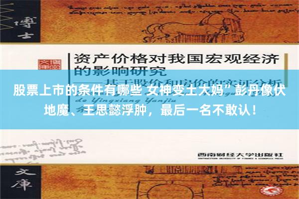 股票上市的条件有哪些 女神变土大妈”彭丹像伏地魔、王思懿浮肿，最后一名不敢认！