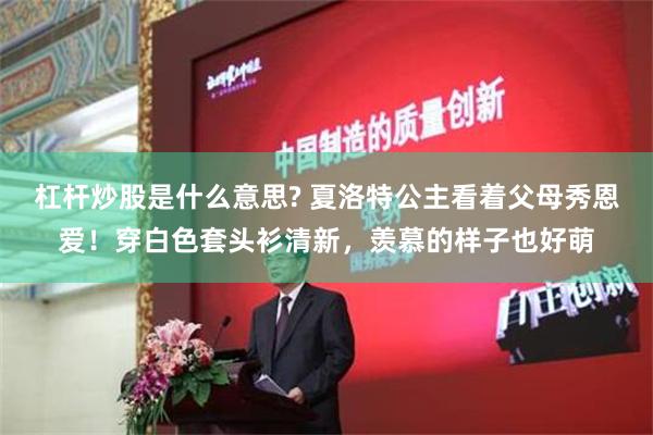 杠杆炒股是什么意思? 夏洛特公主看着父母秀恩爱！穿白色套头衫清新，羡慕的样子也好萌