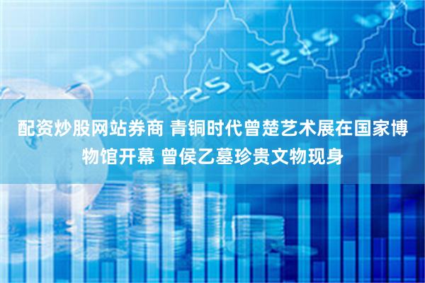 配资炒股网站券商 青铜时代曾楚艺术展在国家博物馆开幕 曾侯乙墓珍贵文物现身