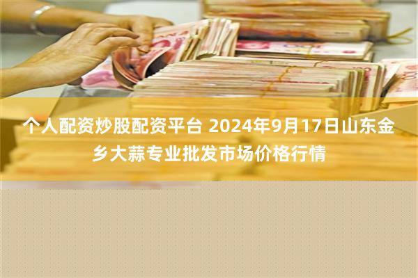 个人配资炒股配资平台 2024年9月17日山东金乡大蒜专业批发市场价格行情