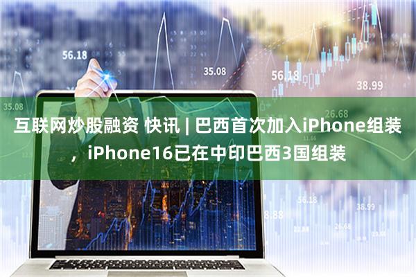 互联网炒股融资 快讯 | 巴西首次加入iPhone组装，iPhone16已在中印巴西3国组装
