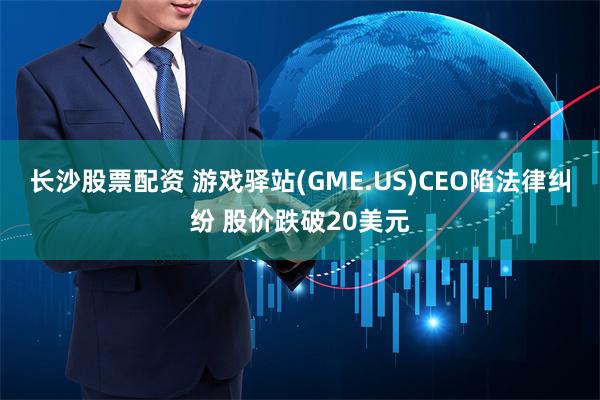 长沙股票配资 游戏驿站(GME.US)CEO陷法律纠纷 股价跌破20美元