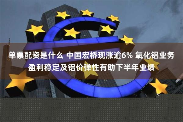 单票配资是什么 中国宏桥现涨逾6% 氧化铝业务盈利稳定及铝价弹性有助下半年业绩