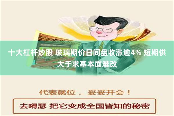 十大杠杆炒股 玻璃期价日间盘收涨逾4% 短期供大于求基本面难改