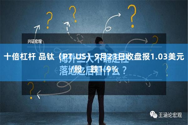 十倍杠杆 品钛（PT.US）9月23日收盘报1.03美元/股，跌1.9%