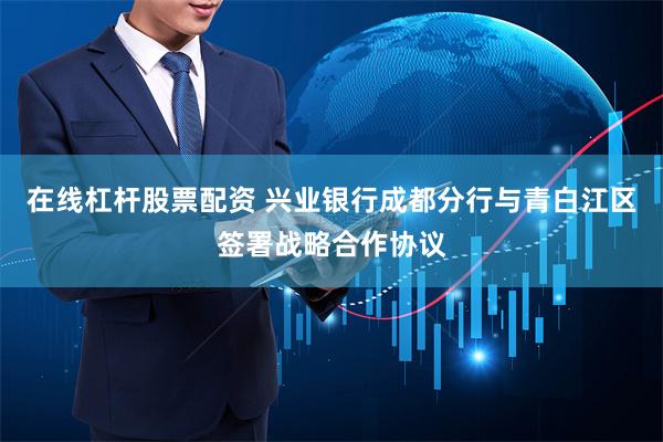 在线杠杆股票配资 兴业银行成都分行与青白江区签署战略合作协议