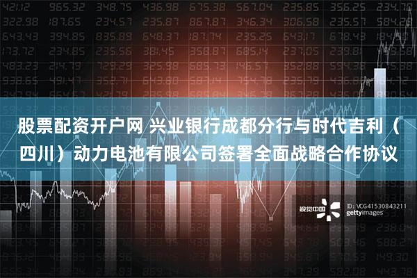 股票配资开户网 兴业银行成都分行与时代吉利（四川）动力电池有限公司签署全面战略合作协议