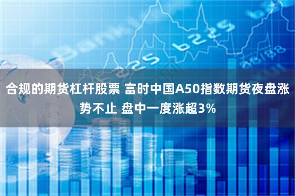 合规的期货杠杆股票 富时中国A50指数期货夜盘涨势不止 盘中一度涨超3%