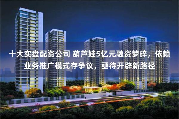十大实盘配资公司 葫芦娃5亿元融资梦碎，依赖业务推广模式存争议，亟待开辟新路径