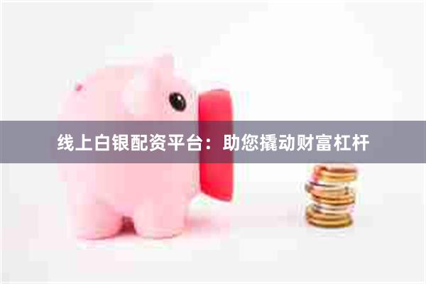 线上白银配资平台：助您撬动财富杠杆
