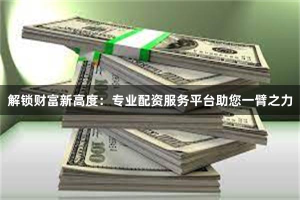 解锁财富新高度：专业配资服务平台助您一臂之力