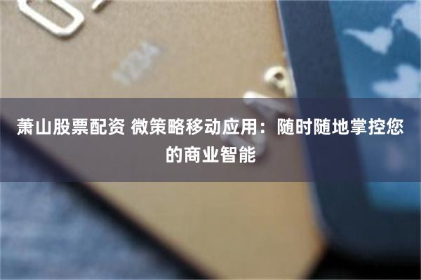 萧山股票配资 微策略移动应用：随时随地掌控您的商业智能
