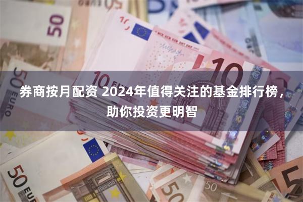 券商按月配资 2024年值得关注的基金排行榜，助你投资更明智