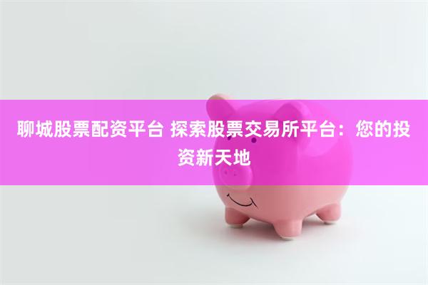 聊城股票配资平台 探索股票交易所平台：您的投资新天地