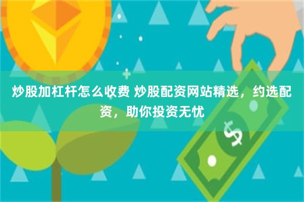 炒股加杠杆怎么收费 炒股配资网站精选，约选配资，助你投资无忧