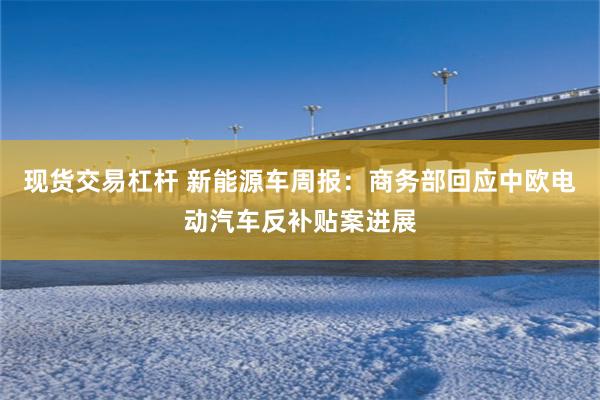 现货交易杠杆 新能源车周报：商务部回应中欧电动汽车反补贴案进展