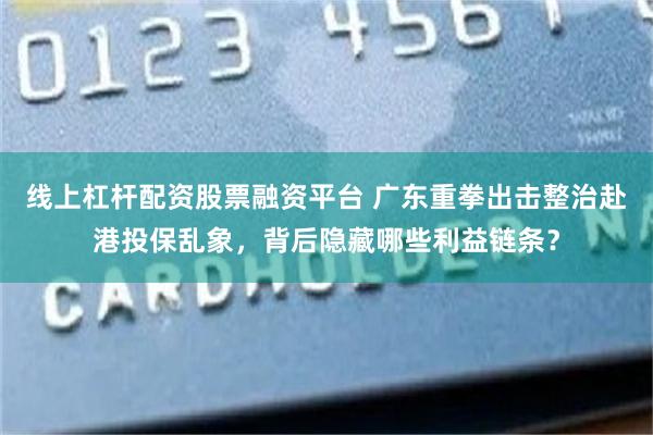 线上杠杆配资股票融资平台 广东重拳出击整治赴港投保乱象，背后隐藏哪些利益链条？