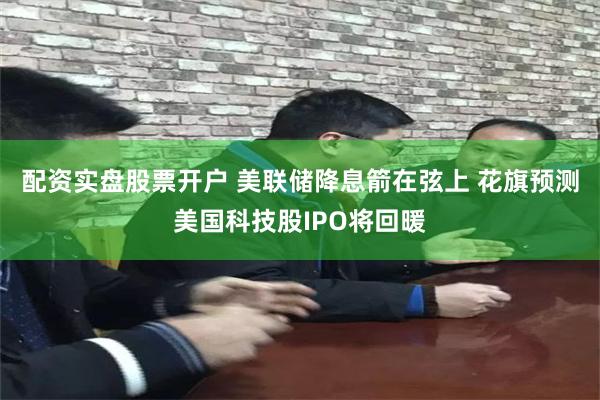 配资实盘股票开户 美联储降息箭在弦上 花旗预测美国科技股IPO将回暖