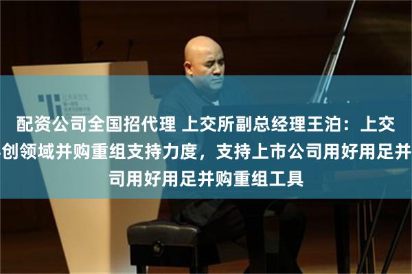 配资公司全国招代理 上交所副总经理王泊：上交所将加大科创领域并购重组支持力度，支持上市公司用好用足并购重组工具