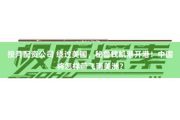 按月配资公司 绕过美国，秘鲁钱凯港开港！中国将怎样带飞南美洲？