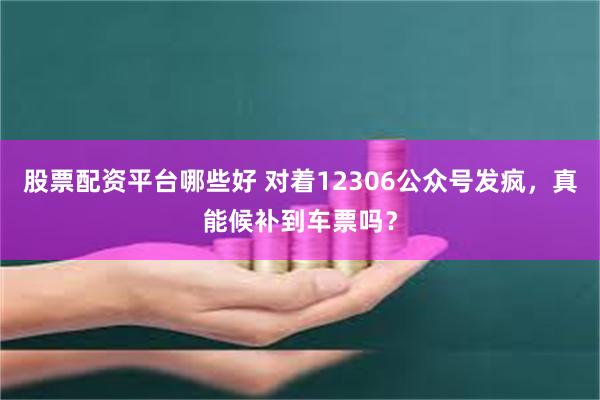 股票配资平台哪些好 对着12306公众号发疯，真能候补到车票吗？