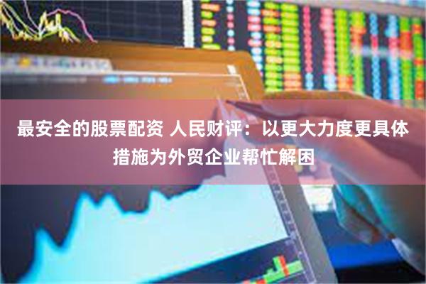 最安全的股票配资 人民财评：以更大力度更具体措施为外贸企业帮忙解困