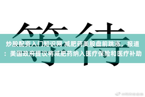炒股配资入门知识网 减肥药美股盘前跳涨，报道：美国政府提议将减肥药纳入医疗保险和医疗补助