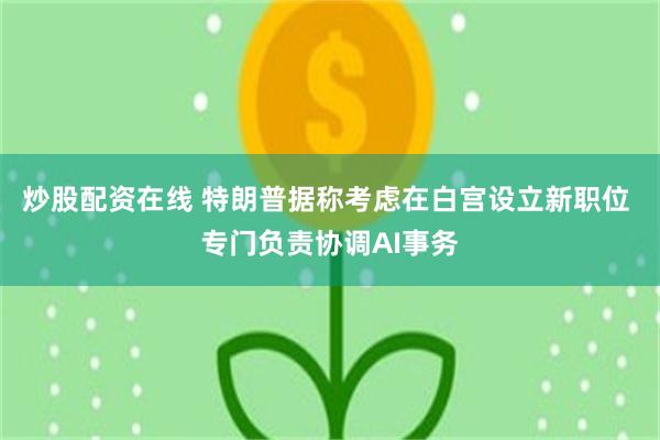 炒股配资在线 特朗普据称考虑在白宫设立新职位 专门负责协调AI事务