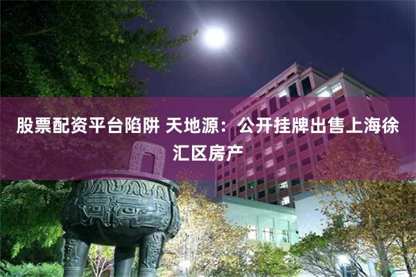 股票配资平台陷阱 天地源：公开挂牌出售上海徐汇区房产