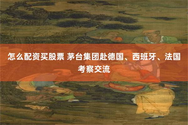 怎么配资买股票 茅台集团赴德国、西班牙、法国考察交流