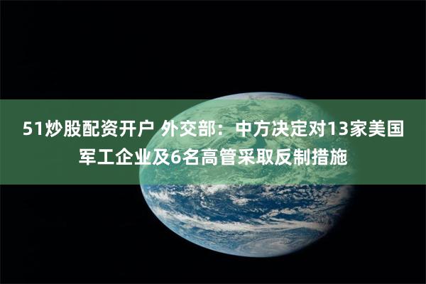 51炒股配资开户 外交部：中方决定对13家美国军工企业及6名高管采取反制措施