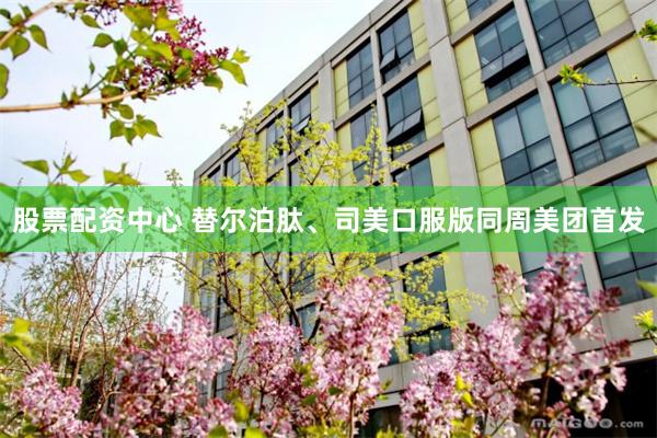 股票配资中心 替尔泊肽、司美口服版同周美团首发
